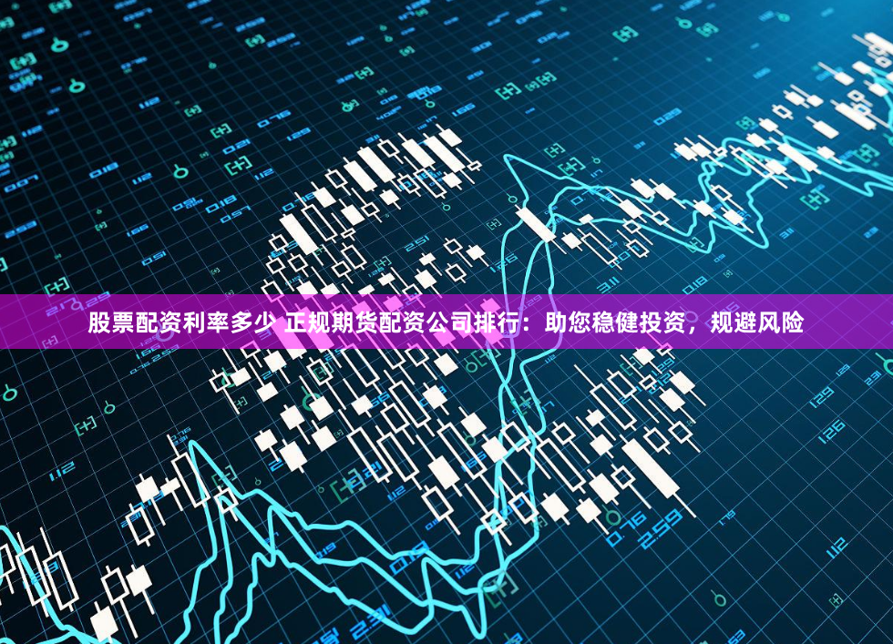 股票配资利率多少 正规期货配资公司排行：助您稳健投资，规避风险